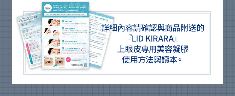 詳細內容請確認與商品附送的『LID KIRARA』上眼皮專用美容凝膠使用方法與讀本。